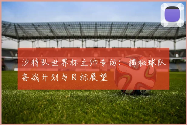 沙特队世界杯主帅专访：揭秘球队备战计划与目标展望
