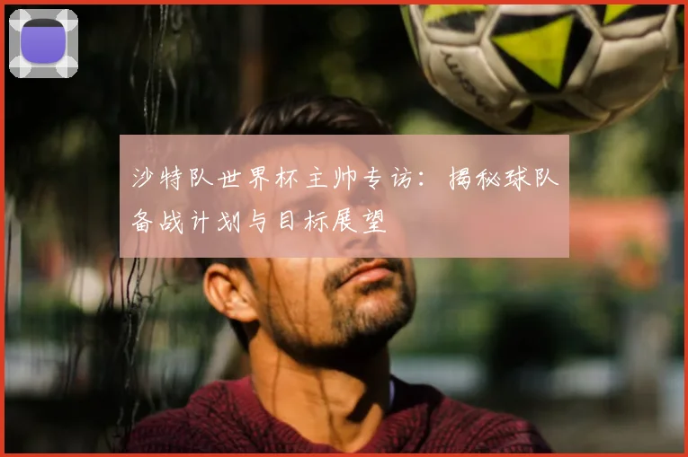 沙特队世界杯主帅专访：揭秘球队备战计划与目标展望