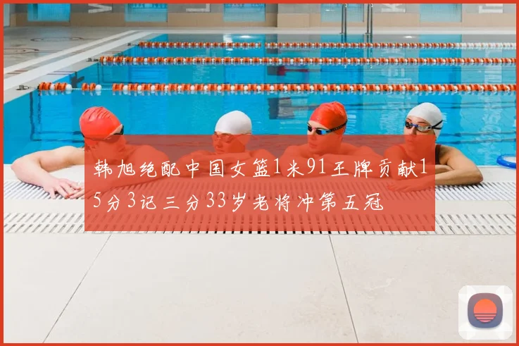 韩旭绝配中国女篮1米91王牌贡献15分3记三分33岁老将冲第五冠