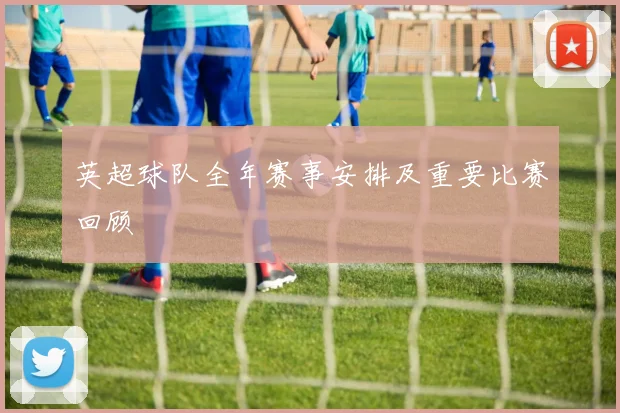 英超球队全年赛事安排及重要比赛回顾
