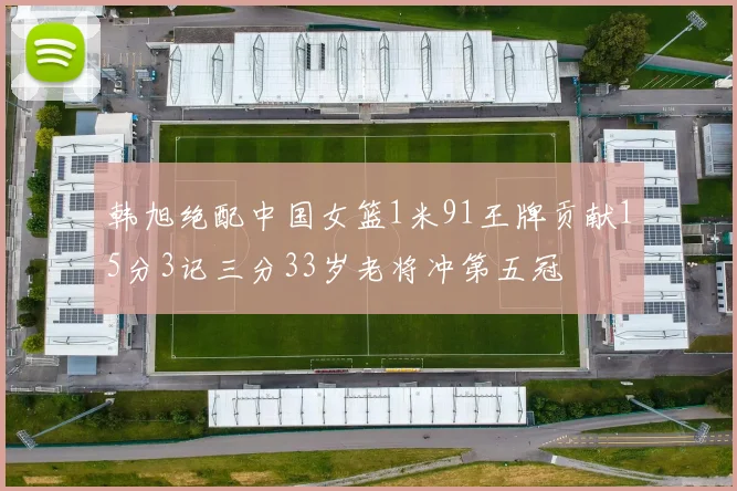 韩旭绝配中国女篮1米91王牌贡献15分3记三分33岁老将冲第五冠